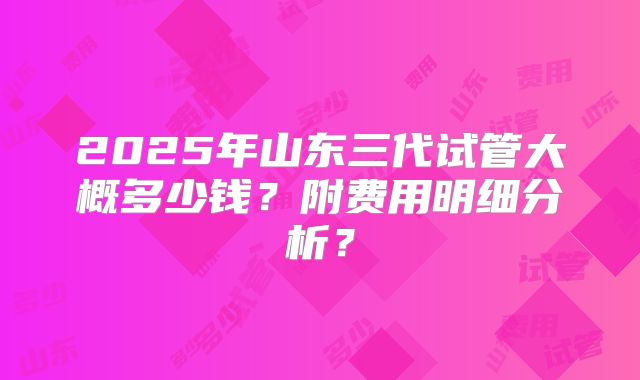 2025年山东三代试管大概多少钱?附费用明细分析?
