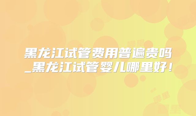 黑龙江试管费用普遍贵吗_黑龙江试管婴儿哪里好！