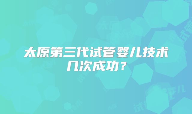 太原第三代试管婴儿技术几次成功？