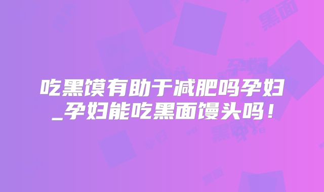 吃黑馍有助于减肥吗孕妇_孕妇能吃黑面馒头吗！