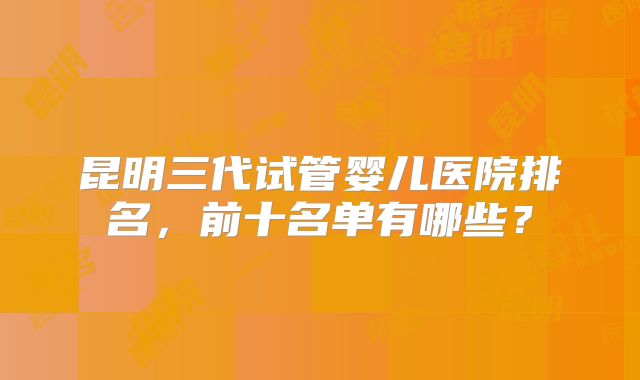 昆明三代试管婴儿医院排名，前十名单有哪些？