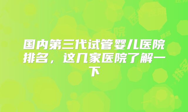 国内第三代试管婴儿医院排名，这几家医院了解一下