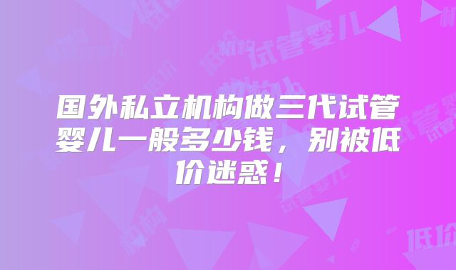 国外私立机构做三代试管婴儿一般多少钱，别被低价迷惑！
