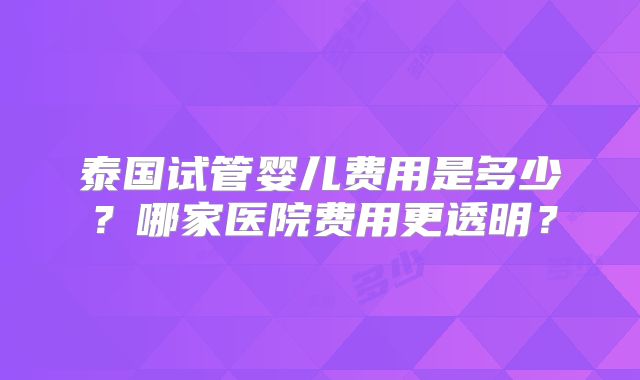 泰国试管婴儿费用是多少？哪家医院费用更透明？