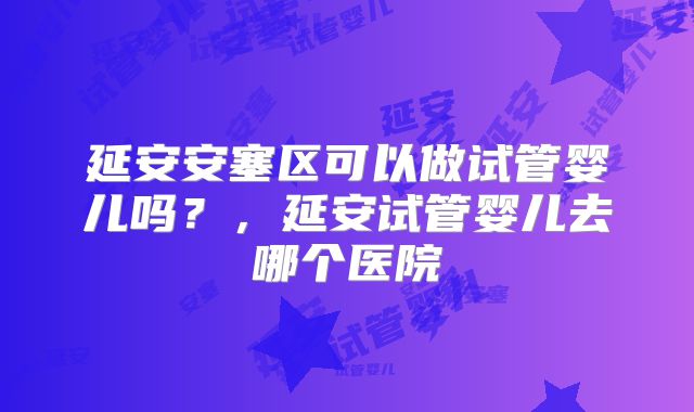 延安安塞区可以做试管婴儿吗？，延安试管婴儿去哪个医院