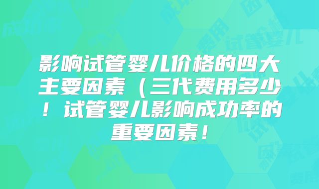 影响试管婴儿价格的四大主要因素(三代费用多少!试管婴儿影响成功率的重要因素!