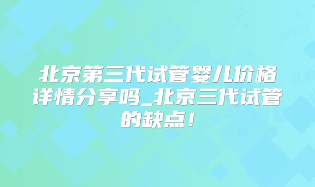 北京第三代试管婴儿价格详情分享吗_北京三代试管的缺点！