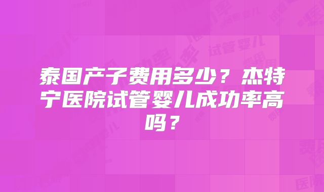 泰国产子费用多少？杰特宁医院试管婴儿成功率高吗？