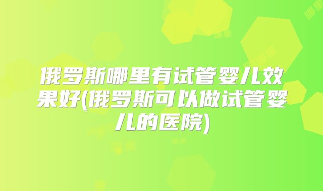俄罗斯哪里有试管婴儿效果好(俄罗斯可以做试管婴儿的医院)