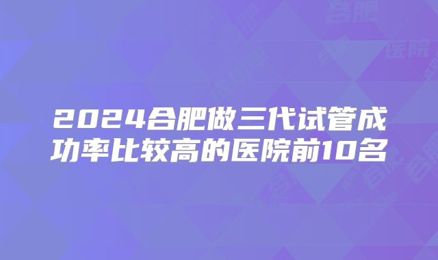 2024合肥做三代试管成功率比较高的医院前10名