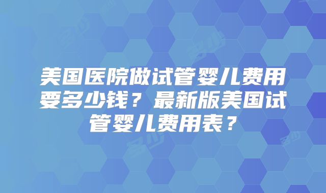 美国医院做试管婴儿费用要多少钱？最新版美国试管婴儿费用表？