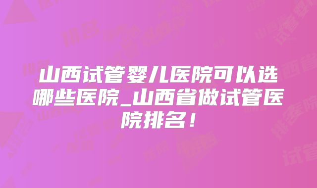 山西试管婴儿医院可以选哪些医院_山西省做试管医院排名！
