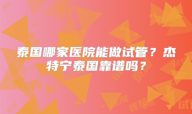 泰国哪家医院能做试管？杰特宁泰国靠谱吗？