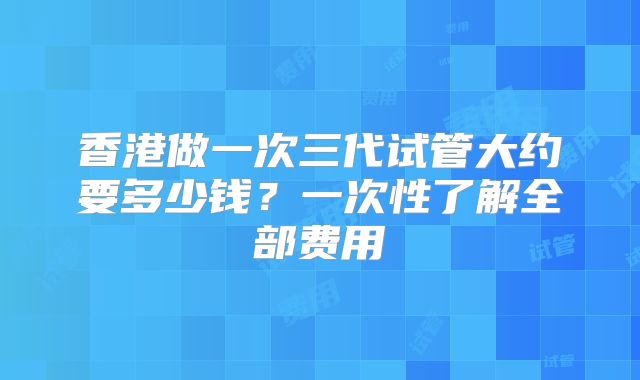 香港做一次三代试管大约要多少钱？一次性了解全部费用