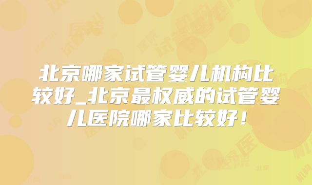 北京哪家试管婴儿机构比较好_北京最权威的试管婴儿医院哪家比较好!