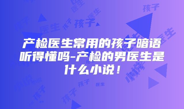 产检医生常用的孩子暗语听得懂吗-产检的男医生是什么小说！