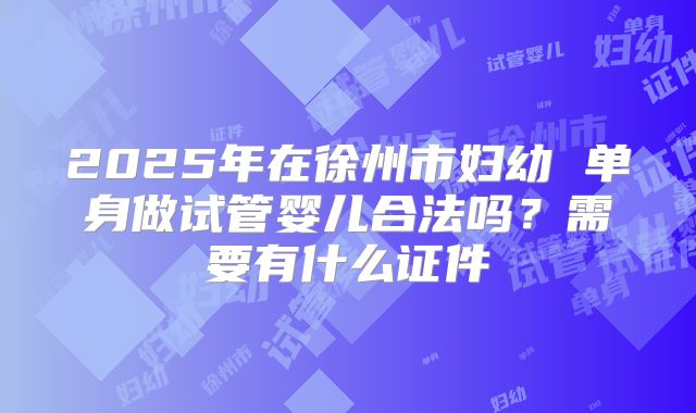 2025年在徐州市妇幼 单身做试管婴儿合法吗？需要有什么证件