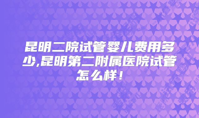 昆明二院试管婴儿费用多少,昆明第二附属医院试管怎么样!
