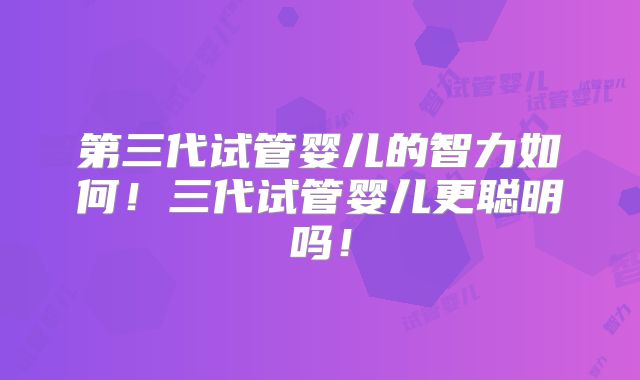 第三代试管婴儿的智力如何！三代试管婴儿更聪明吗！