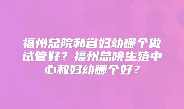 福州总院和省妇幼哪个做试管好？福州总院生殖中心和妇幼哪个好？