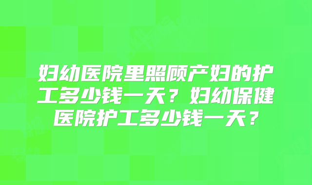 妇幼医院里照顾产妇的护工多少钱一天?妇幼保健医院护工多少钱一天?