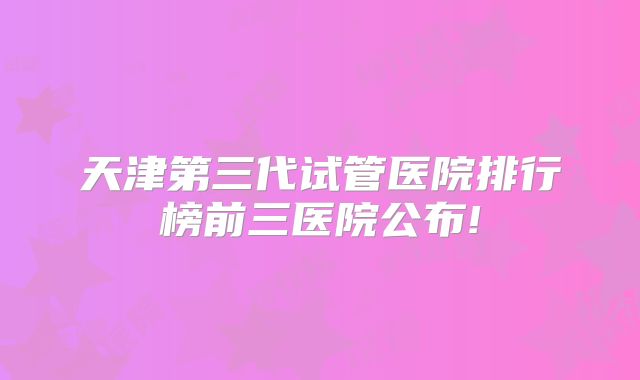 天津第三代试管医院排行榜前三医院公布!