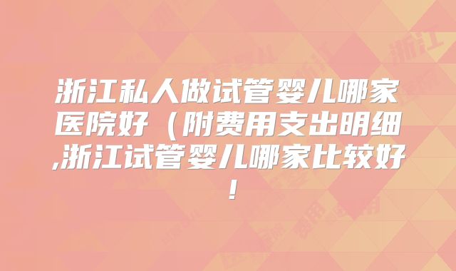 浙江私人做试管婴儿哪家医院好（附费用支出明细,浙江试管婴儿哪家比较好！