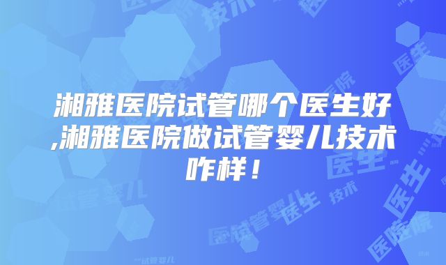 湘雅医院试管哪个医生好,湘雅医院做试管婴儿技术咋样!