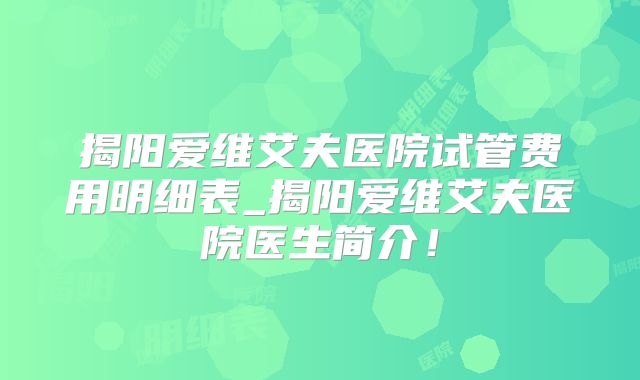 揭阳爱维艾夫医院试管费用明细表_揭阳爱维艾夫医院医生简介!