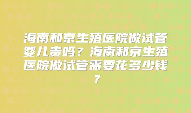 海南和京生殖医院做试管婴儿贵吗？海南和京生殖医院做试管需要花多少钱？