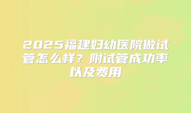 2025福建妇幼医院做试管怎么样？附试管成功率以及费用