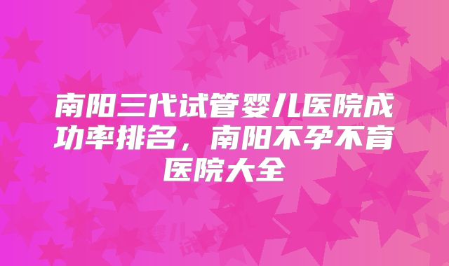 南阳三代试管婴儿医院成功率排名,南阳不孕不育医院大全