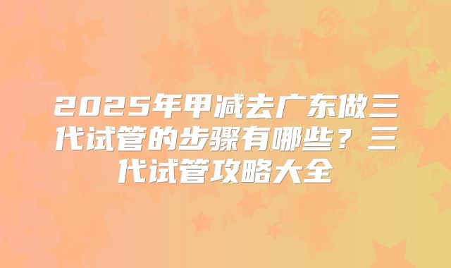 2025年甲减去广东做三代试管的步骤有哪些?三代试管攻略大全