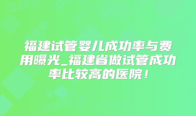 福建试管婴儿成功率与费用曝光_福建省做试管成功率比较高的医院！