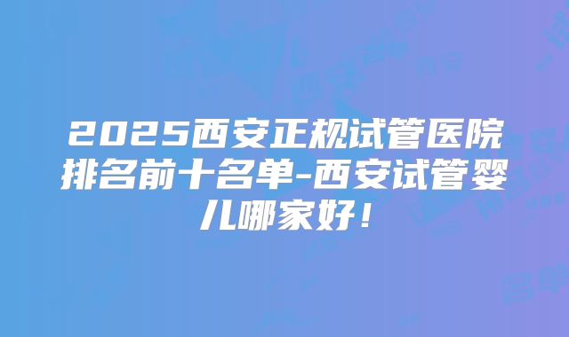 2025西安正规试管医院排名前十名单-西安试管婴儿哪家好！