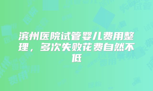 滨州医院试管婴儿费用整理,多次失败花费自然不低