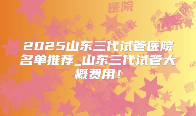 2025山东三代试管医院名单推荐_山东三代试管大概费用！