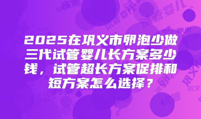 2025在巩义市卵泡少做三代试管婴儿长方案多少钱,试管超长方案促排和短方案怎么选择?