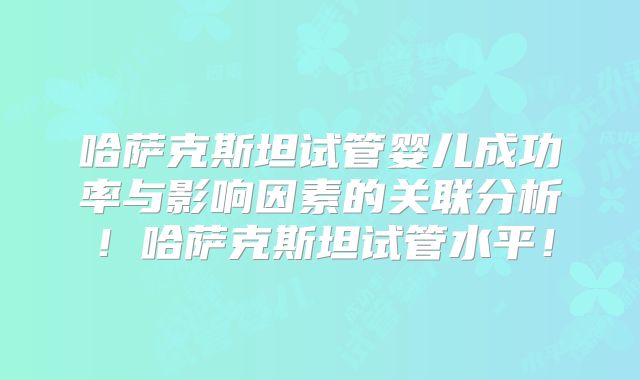 哈萨克斯坦试管婴儿成功率与影响因素的关联分析!哈萨克斯坦试管水平!