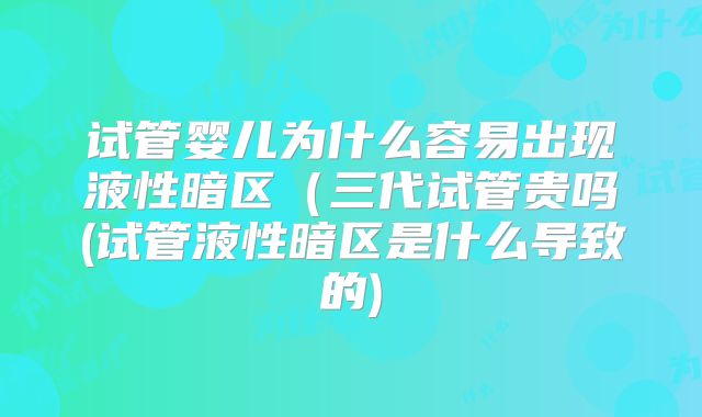 试管婴儿为什么容易出现液性暗区(三代试管贵吗(试管液性暗区是什么导致的)