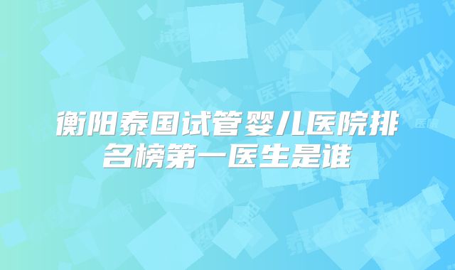 衡阳泰国试管婴儿医院排名榜第一医生是谁