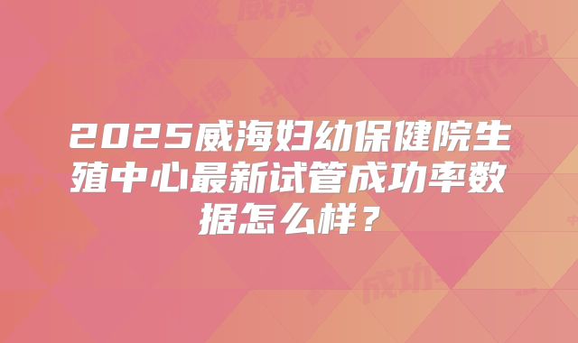 2025威海妇幼保健院生殖中心最新试管成功率数据怎么样？