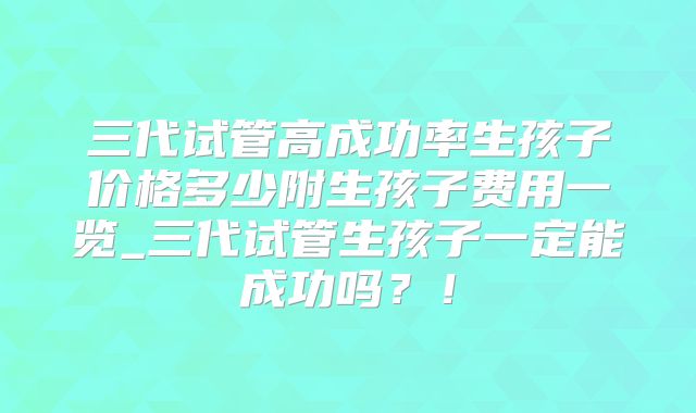 三代试管高成功率生孩子价格多少附生孩子费用一览_三代试管生孩子一定能成功吗？！