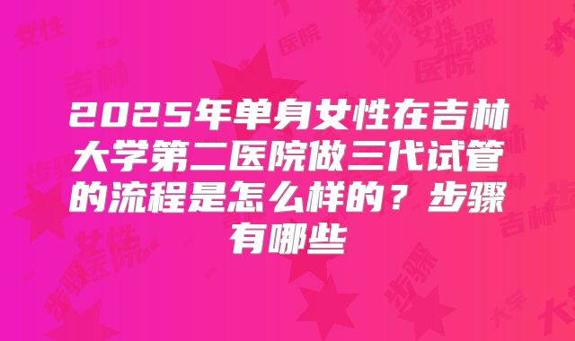 2025年单身女性在吉林大学第二医院做三代试管的流程是怎么样的？步骤有哪些