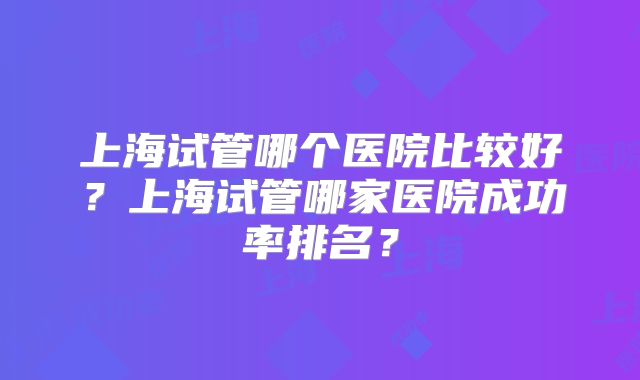 上海试管哪个医院比较好？上海试管哪家医院成功率排名？