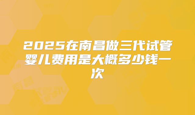 2025在南昌做三代试管婴儿费用是大概多少钱一次