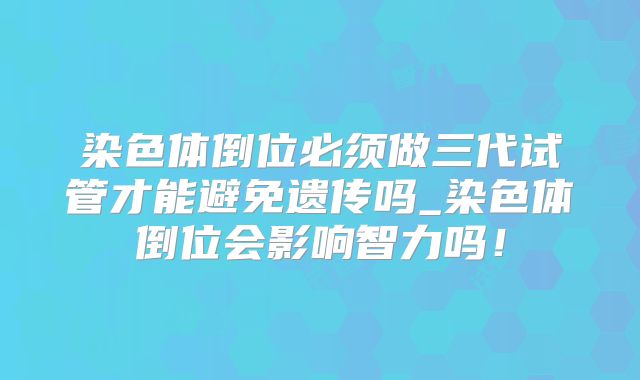 染色体倒位必须做三代试管才能避免遗传吗_染色体倒位会影响智力吗！