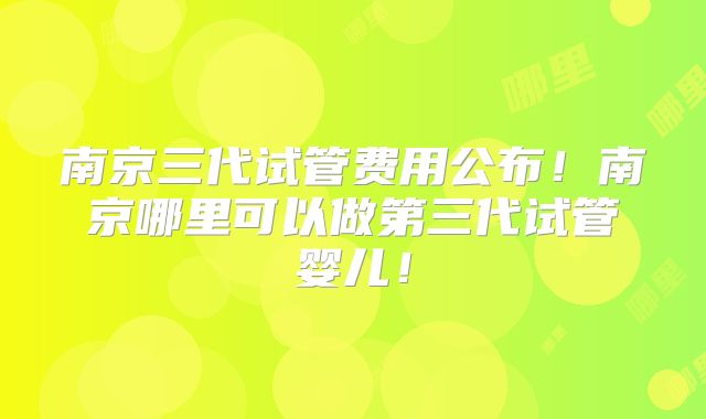 南京三代试管费用公布！南京哪里可以做第三代试管婴儿！