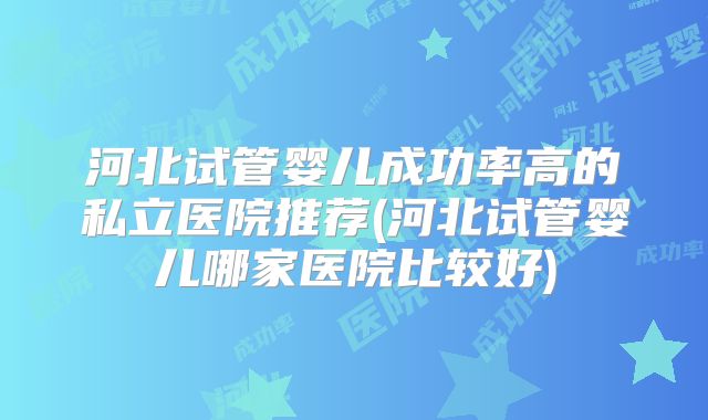 河北试管婴儿成功率高的私立医院推荐(河北试管婴儿哪家医院比较好)