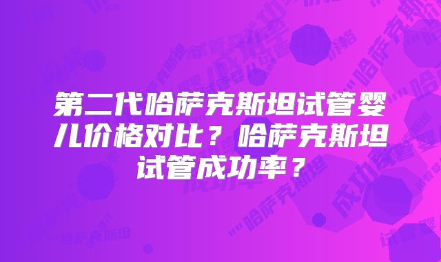 第二代哈萨克斯坦试管婴儿价格对比？哈萨克斯坦试管成功率？
